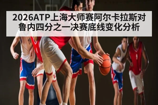 2026ATP上海大师赛阿尔卡拉斯对鲁内四分之一决赛底线变化分析