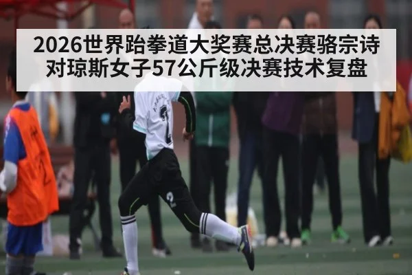 2026世界跆拳道大奖赛总决赛骆宗诗对琼斯女子57公斤级决赛技术复盘