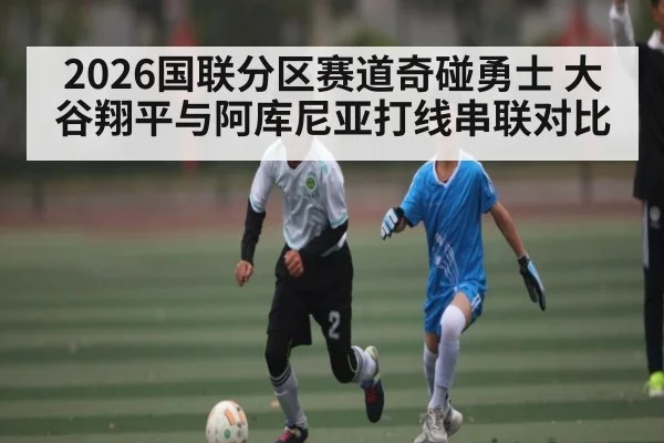 2026国联分区赛道奇碰勇士 大谷翔平与阿库尼亚打线串联对比